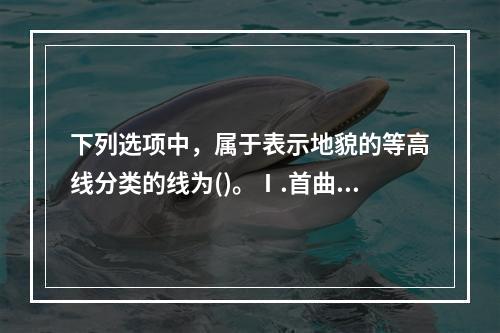 下列选项中，属于表示地貌的等高线分类的线为()。Ⅰ.首曲线，