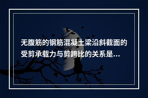 无腹筋的钢筋混凝土梁沿斜截面的受剪承载力与剪跨比的关系是()