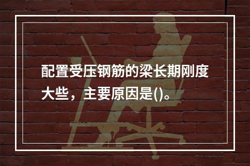 配置受压钢筋的梁长期刚度大些，主要原因是()。