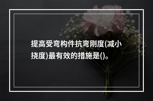 提高受弯构件抗弯刚度(减小挠度)最有效的措施是()。