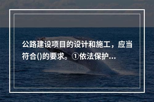 公路建设项目的设计和施工，应当符合()的要求。①依法保护环境