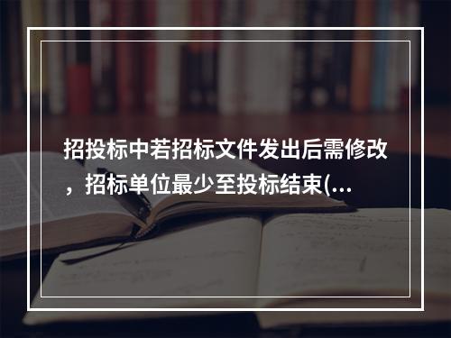 招投标中若招标文件发出后需修改，招标单位最少至投标结束()天