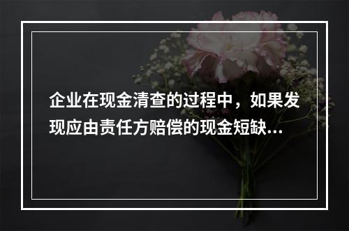 企业在现金清查的过程中，如果发现应由责任方赔偿的现金短缺，应