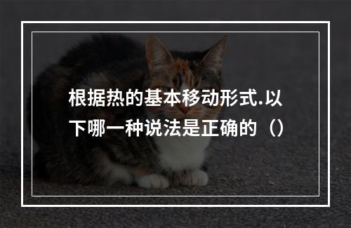 根据热的基本移动形式.以下哪一种说法是正确的（）