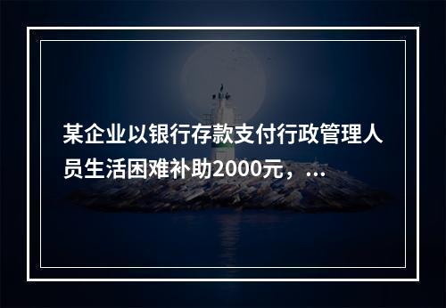 某企业以银行存款支付行政管理人员生活困难补助2000元，下列