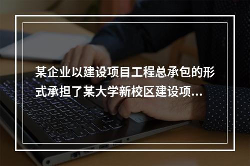 某企业以建设项目工程总承包的形式承担了某大学新校区建设项目，