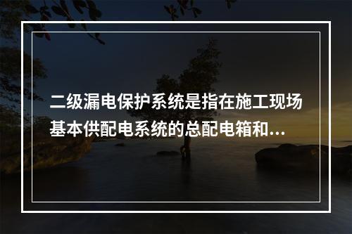 二级漏电保护系统是指在施工现场基本供配电系统的总配电箱和开关