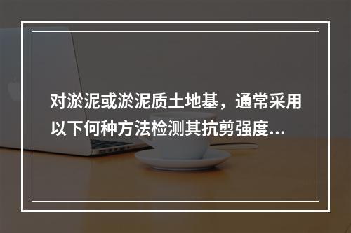 对淤泥或淤泥质土地基，通常采用以下何种方法检测其抗剪强度？