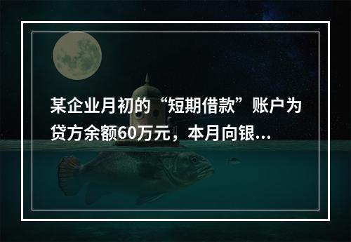 某企业月初的“短期借款”账户为贷方余额60万元，本月向银行借