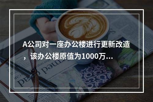 A公司对一座办公楼进行更新改造，该办公楼原值为1000万元，