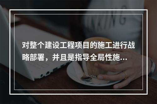 对整个建设工程项目的施工进行战略部署，并且是指导全局性施工的