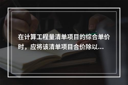 在计算工程量清单项目的综合单价时，应将该清单项目合价除以（　