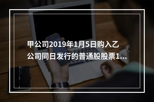 甲公司2019年1月5日购入乙公司同日发行的普通股股票100