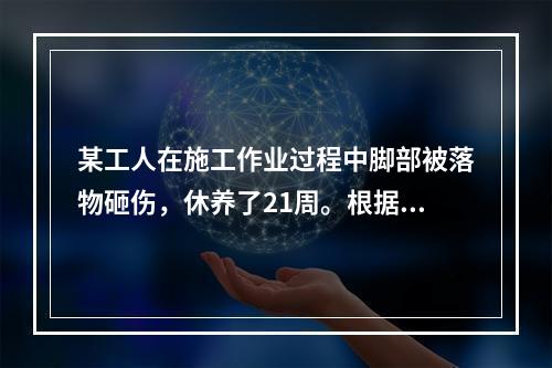 某工人在施工作业过程中脚部被落物砸伤，休养了21周。根据《企