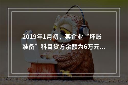 2019年1月初，某企业“坏账准备”科目贷方余额为6万元。1