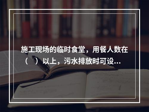 施工现场的临时食堂，用餐人数在（　）以上，污水排放时可设置简