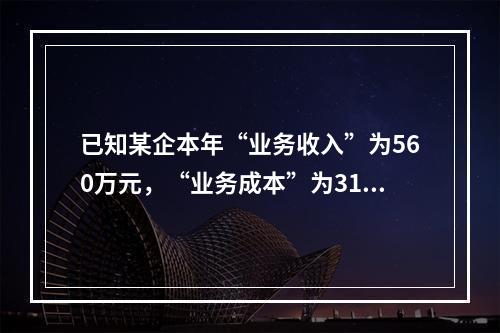 已知某企本年“业务收入”为560万元，“业务成本”为310万