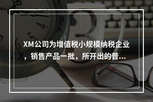 XM公司为增值税小规模纳税企业，销售产品一批，所开出的普通发