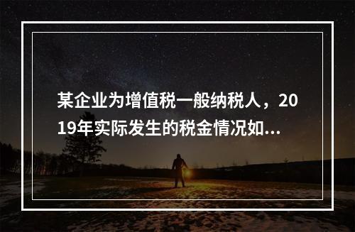 某企业为增值税一般纳税人，2019年实际发生的税金情况如下：