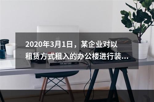 2020年3月1日，某企业对以租赁方式租入的办公楼进行装修，