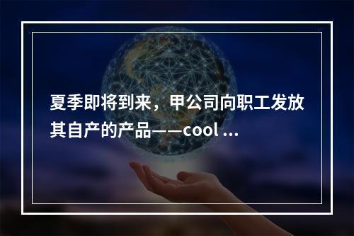 夏季即将到来，甲公司向职工发放其自产的产品——cool 牌空