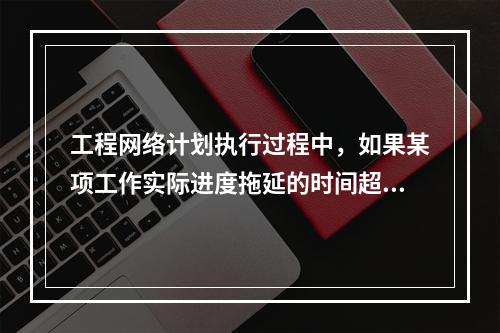 工程网络计划执行过程中，如果某项工作实际进度拖延的时间超过其