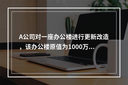 A公司对一座办公楼进行更新改造，该办公楼原值为1000万元，