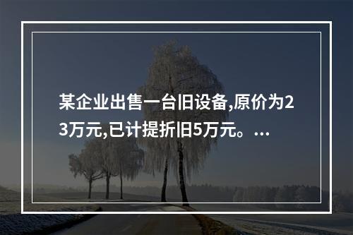 某企业出售一台旧设备,原价为23万元,已计提折旧5万元。出售