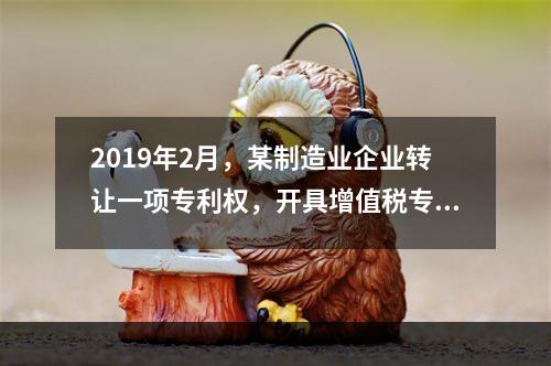 2019年2月，某制造业企业转让一项专利权，开具增值税专用发