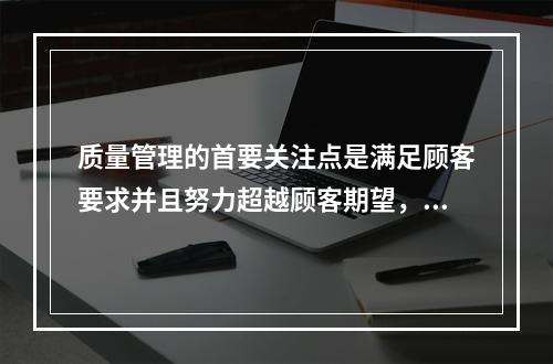 质量管理的首要关注点是满足顾客要求并且努力超越顾客期望，这体