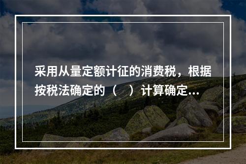 采用从量定额计征的消费税，根据按税法确定的（　）计算确定。