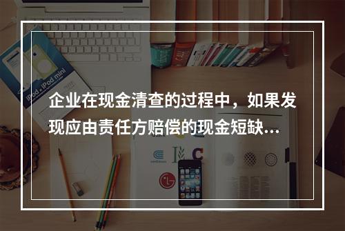 企业在现金清查的过程中，如果发现应由责任方赔偿的现金短缺，应