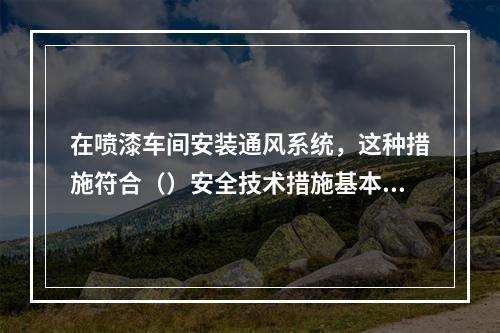 在喷漆车间安装通风系统，这种措施符合（）安全技术措施基本原则