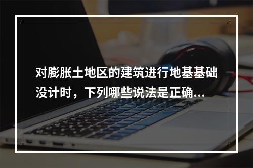 对膨胀土地区的建筑进行地基基础没计时，下列哪些说法是正确的