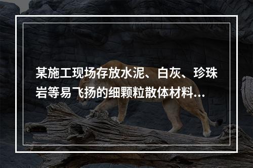 某施工现场存放水泥、白灰、珍珠岩等易飞扬的细颗粒散体材料，应