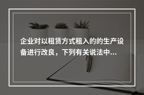 企业对以租赁方式租入的的生产设备进行改良，下列有关说法中，不