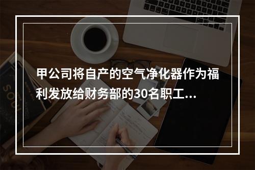 甲公司将自产的空气净化器作为福利发放给财务部的30名职工，每