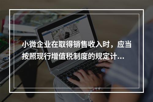 小微企业在取得销售收入时，应当按照现行增值税制度的规定计算应