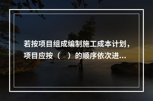 若按项目组成编制施工成本计划，项目应按（　）的顺序依次进行分