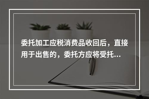 委托加工应税消费品收回后，直接用于出售的，委托方应将受托方代