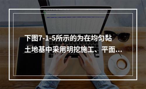 下图7-1-5所示的为在均匀黏土地基中采用明挖施工、平面上