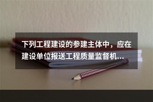 下列工程建设的参建主体中，应在建设单位报送工程质量监督机构的