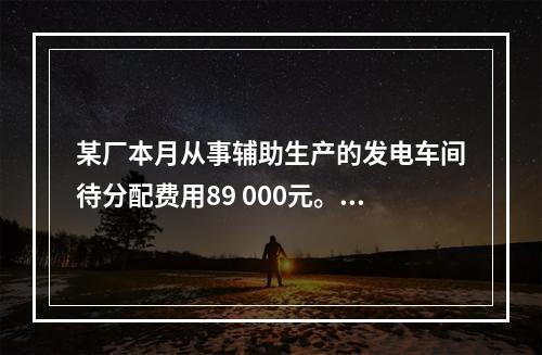 某厂本月从事辅助生产的发电车间待分配费用89 000元。本月