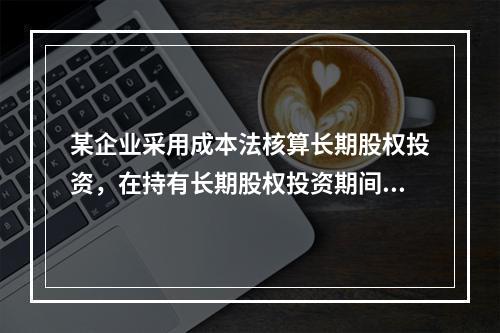 某企业采用成本法核算长期股权投资，在持有长期股权投资期间，被