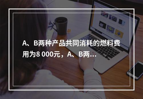 A、B两种产品共同消耗的燃料费用为8 000元，A、B两种产