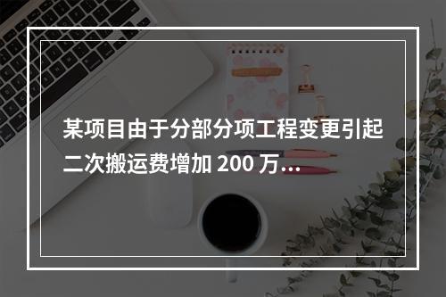 某项目由于分部分项工程变更引起二次搬运费增加 200 万，环