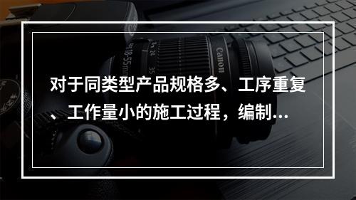 对于同类型产品规格多、工序重复、工作量小的施工过程，编制人工