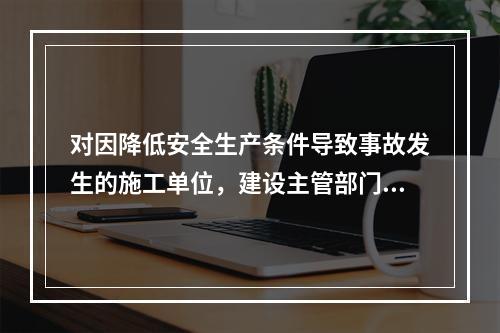 对因降低安全生产条件导致事故发生的施工单位，建设主管部门应当