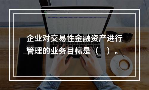 企业对交易性金融资产进行管理的业务目标是（　）。