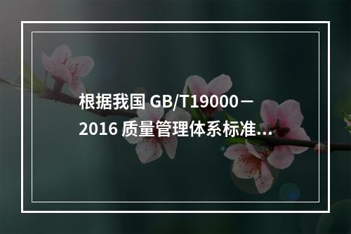 根据我国 GB/T19000－2016 质量管理体系标准，质